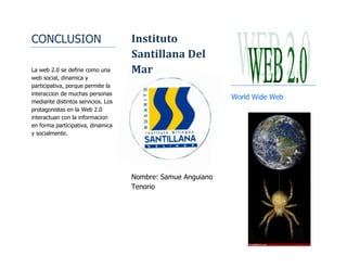 CONCLUSION<br />2526323484358<br />La web 2.0 se define como una web social, dinamica y participativa, porque permite la interaccion de muchas personas mediante distintos servicios. Los protagonistas en la Web 2.0 interactuan con la informacion en forma participativa, dinamica y socialmente. Instituto Santillana Del Mar<br />Nombre: Samue Anguiano Tenorio<br />World Wide Web<br />487680178435<br />