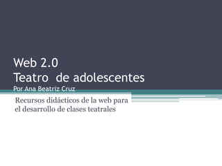 Web 2.0
Teatro de adolescentes
Por Ana Beatriz Cruz
Recursos didácticos de la web para
el desarrollo de clases teatrales
 