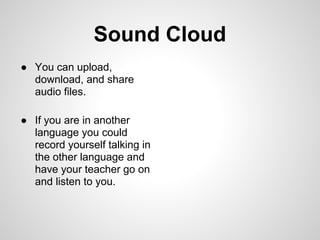 Sound Cloud
● You can upload,
  download, and share
  audio files.

● If you are in another
  language you could
  record yourself talking in
  the other language and
  have your teacher go on
  and listen to you.
 
