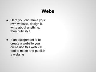 Webs
● Here you can make your
  own website, design it,
  write about anything,
  then publish it.

● If an assignment is to
  create a website you
  could use this web 2.0
  tool to make and publish
  a website
 