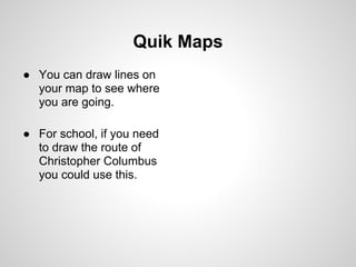 Quik Maps
● You can draw lines on
  your map to see where
  you are going.

● For school, if you need
  to draw the route of
  Christopher Columbus
  you could use this.
 