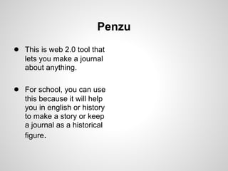 Penzu
● This is web 2.0 tool that
   lets you make a journal
   about anything.

● For school, you can use
   this because it will help
   you in english or history
   to make a story or keep
   a journal as a historical
   figure.
 