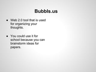 Bubbls.us
● Web 2.0 tool that is used
  for organizing your
  thoughts.

● You could use it for
  school because you can
  brainstorm ideas for
  papers.
 