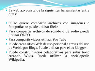  La web 2.0 consta de la siguientes herramientas entre
    otras:

 Si se quiere compartir archivos con imágenes o
    fotografías se puede utilizar flickr
   Para compartir archivos de sonido o de audio puede
    utilizar ODEO
   Para compartir videos utilizar You Tube
   Puede crear sitios Web de uso personal a través del uso
    de Weblogs o Blogs. Puede utilizar para ellos Blogger.
   Puede construir sitios colaborativos para subir texto
    creando Wikis. Puede utilizar la enciclopedia
    Wikipedia.
 