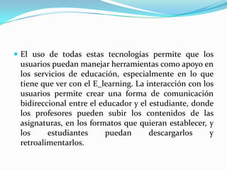  El uso de todas estas tecnologías permite que los
 usuarios puedan manejar herramientas como apoyo en
 los servicios de educación, especialmente en lo que
 tiene que ver con el E_learning. La interacción con los
 usuarios permite crear una forma de comunicación
 bidireccional entre el educador y el estudiante, donde
 los profesores pueden subir los contenidos de las
 asignaturas, en los formatos que quieran establecer, y
 los     estudiantes      puedan      descargarlos     y
 retroalimentarlos.
 