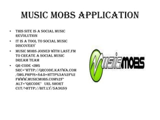 Music Mobs Application
•   This site is a social music
    revolution
•   It is a tool to social music
    discovery
•   Music Mobs joined with Last.Fm
    to create a social music
    dream team
•   QR-Code <img
    src="http://qrcode.kaywa.com
    /img.php?s=8&d=http%3A%2F%2
    Fwww.musicmobs.com%2F"
    alt="qrcode" URL Short
    cut/>http://bit.ly/5A3GS9
 