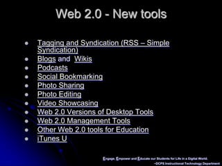 Engage, Empower and Educate our Students for Life in a Digital World.~DCPS Instructional Technology DepartmentWeb 2.0 - New toolsTagging and Syndication (RSS – Simple Syndication)Blogs and  WikisPodcastsSocial BookmarkingPhoto SharingPhoto EditingVideo ShowcasingWeb 2.0 Versions of Desktop ToolsWeb 2.0 Management ToolsOther Web 2.0 tools for EducationiTunes U