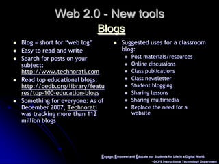 Engage, Empower and Educate our Students for Life in a Digital World.~DCPS Instructional Technology DepartmentWeb 2.0 - New toolsBlogsBlog = short for “web log”Easy to read and writeSearch for posts on your subject:  http://www.technorati.comRead top educational blogs: http://oedb.org/library/features/top-100-education-blogsSomething for everyone: As of December 2007, Technorati was tracking more than 112 million blogs Suggested uses for a classroom blog:Post materials/resourcesOnline discussionsClass publicationsClass newsletterStudent bloggingSharing lessonsSharing multimediaReplace the need for a website