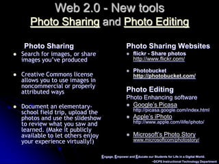 Engage, Empower and Educate our Students for Life in a Digital World.~DCPS Instructional Technology DepartmentWeb 2.0 - New toolsPhoto Sharing and Photo EditingPhoto SharingSearch for images, or share images you’ve producedCreative Commons license allows you to use images in noncommercial or properly attributed waysDocument an elementary-school field trip, upload the photos and use the slideshow to review what you saw and learned. (Make it publicly available to let others enjoy your experience virtually!)Photo Sharing Websitesflickr - Share photoshttp://www.flickr.com/Photobuckethttp://photobucket.com/Photo EditingPhoto Enhancing softwareGoogle’s Picasahttp://picasa.google.com/index.htmlApple’s iPhotohttp://www.apple.com/ilife/iphoto/Microsoft’s Photo Storywww.microsoftcom/photostory/