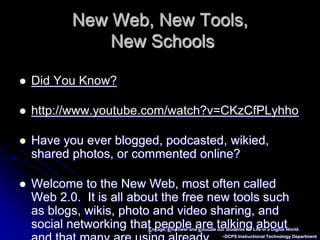 Engage, Empower and Educate our Students for Life in a Digital World.~DCPS Instructional Technology DepartmentNew Web, New Tools, New SchoolsDid You Know?http://www.youtube.com/watch?v=CKzCfPLyhhoHave you ever blogged, podcasted, wikied, shared photos, or commented online?Welcome to the New Web, most often called Web 2.0.  It is all about the free new tools such as blogs, wikis, photo and video sharing, and social networking that people are talking about and that many are using already. 