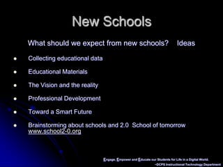 Engage, Empower and Educate our Students for Life in a Digital World.~DCPS Instructional Technology DepartmentNew SchoolsWhat should we expect from new schools?    IdeasCollecting educational dataEducational MaterialsThe Vision and the realityProfessional DevelopmentToward a Smart FutureBrainstorming about schools and 2.0  School of tomorrow  www.school2-0.org