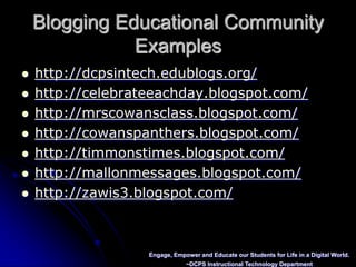 Blogging Educational CommunityExampleshttp://dcpsintech.edublogs.org/http://celebrateeachday.blogspot.com/http://mrscowansclass.blogspot.com/http://cowanspanthers.blogspot.com/http://timmonstimes.blogspot.com/http://mallonmessages.blogspot.com/http://zawis3.blogspot.com/Engage, Empower and Educate our Students for Life in a Digital World.~DCPS Instructional Technology Department