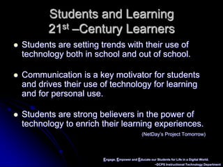 Engage, Empower and Educate our Students for Life in a Digital World.~DCPS Instructional Technology DepartmentStudents and Learning21st –Century LearnersStudents are setting trends with their use of technology both in school and out of school.Communication is a key motivator for students and drives their use of technology for learning and for personal use.Students are strong believers in the power of technology to enrich their learning experiences.(NetDay’s Project Tomorrow)