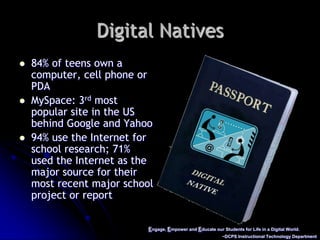 Engage, Empower and Educate our Students for Life in a Digital World.~DCPS Instructional Technology DepartmentDigital Natives84% of teens own a computer, cell phone or PDAMySpace: 3rd most popular site in the US behind Google and Yahoo94% use the Internet for school research; 71% used the Internet as the major source for their most recent major school project or report