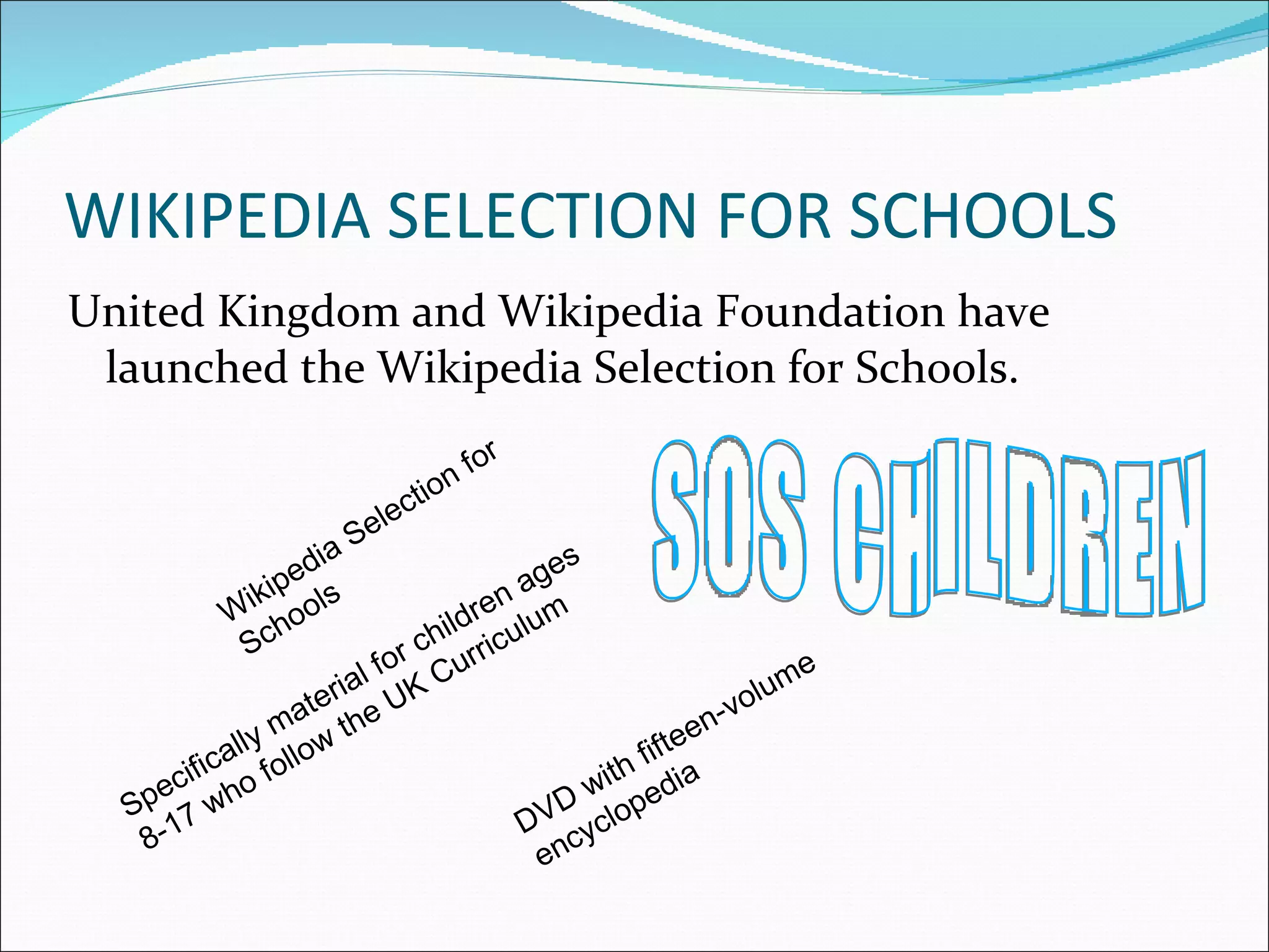 WIKIPEDIA SELECTION FOR SCHOOLS United Kingdom and Wikipedia Foundation have launched the Wikipedia Selection for Schools. Wikipedia Selection for Schools DVD with fifteen-volume encyclopedia Specifically material for children ages 8-17 who follow the UK Curriculum SOS CHILDREN 