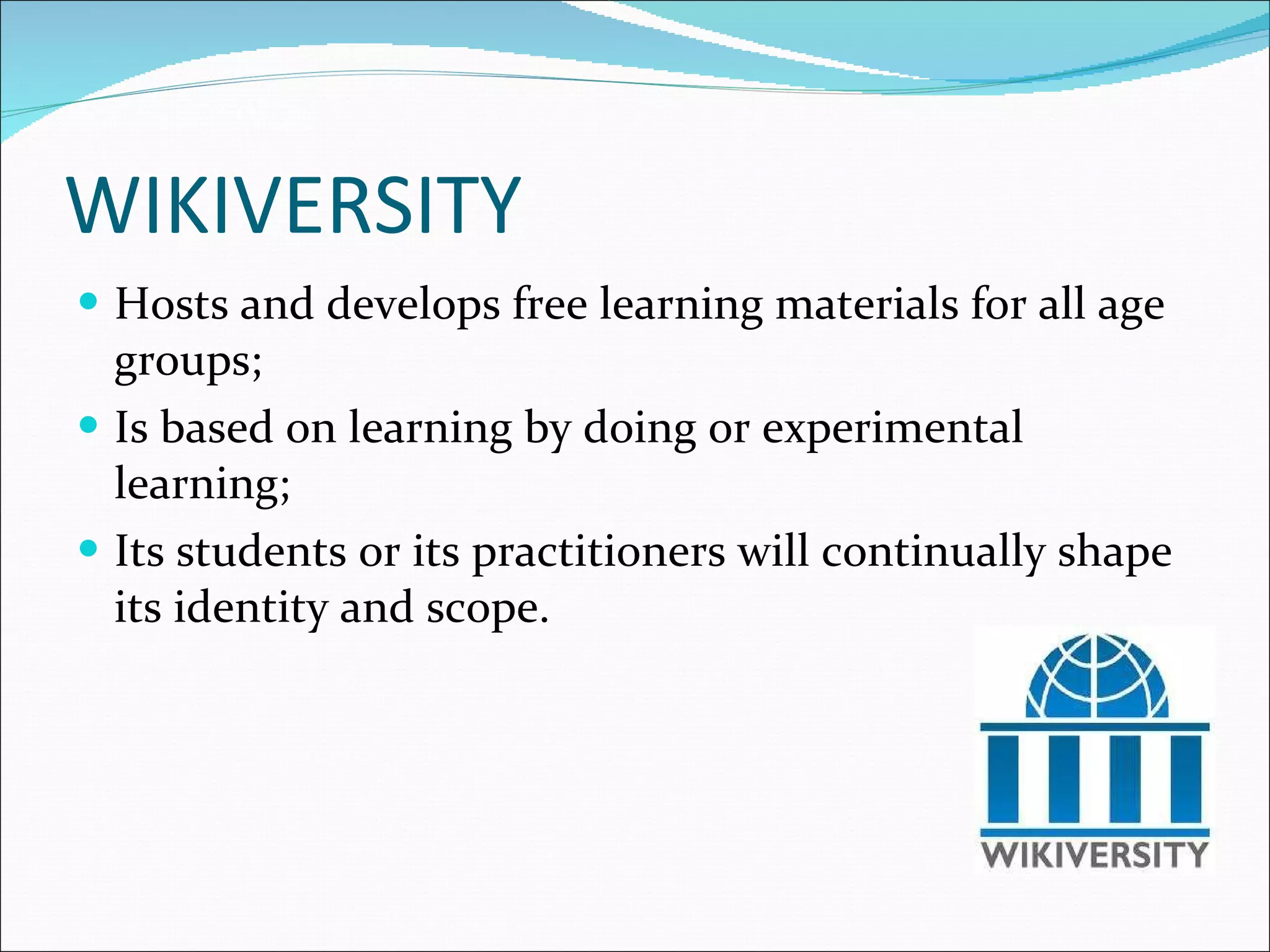 WIKIVERSITY  Hosts and develops free learning materials for all age groups; Is based on learning by doing or experimental learning; Its students or its practitioners will continually shape its identity and scope. 