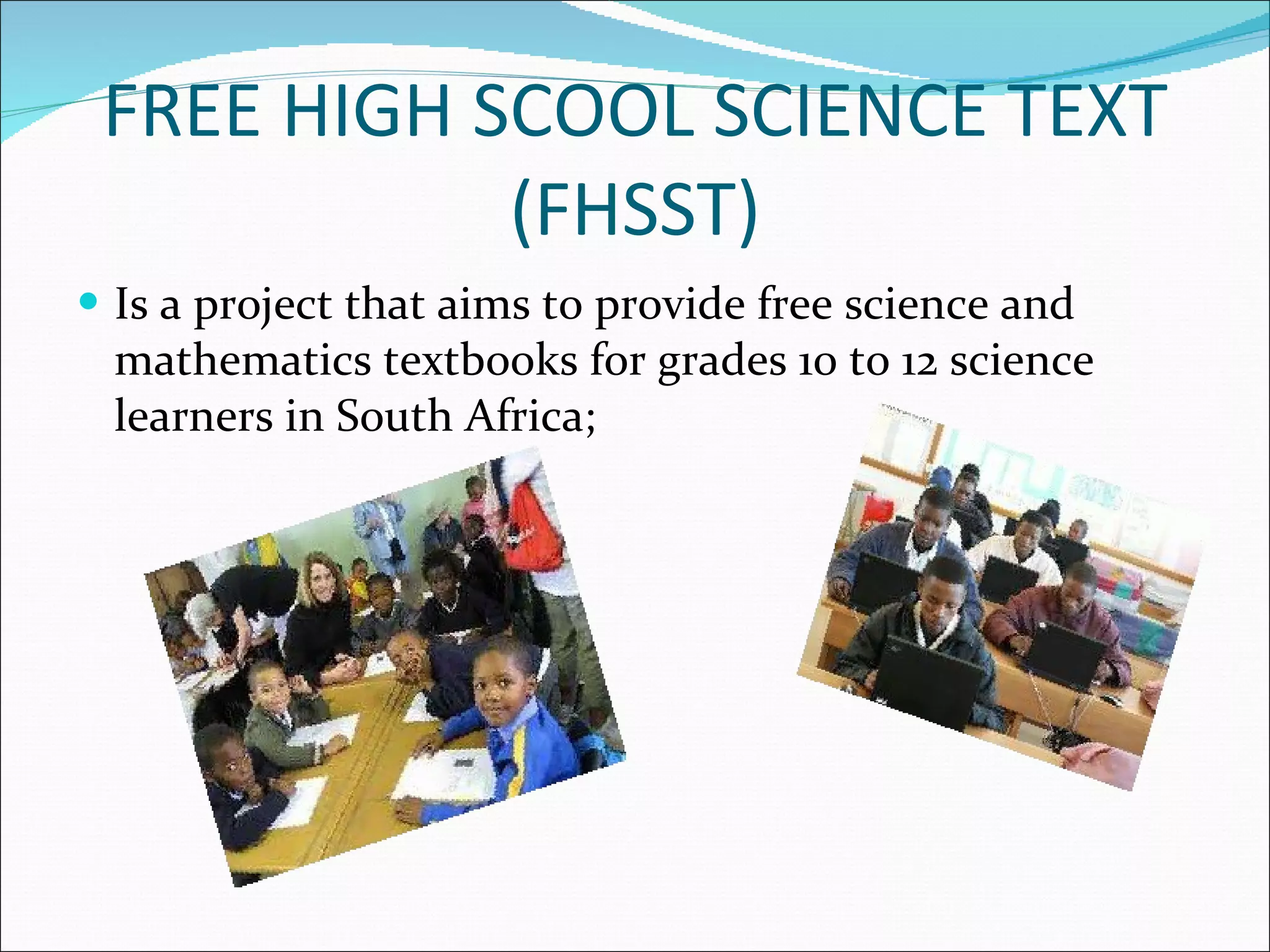 FREE HIGH SCOOL SCIENCE TEXT (FHSST) Is a project that aims to provide free science and mathematics textbooks for grades 10 to 12 science learners in South Africa; 