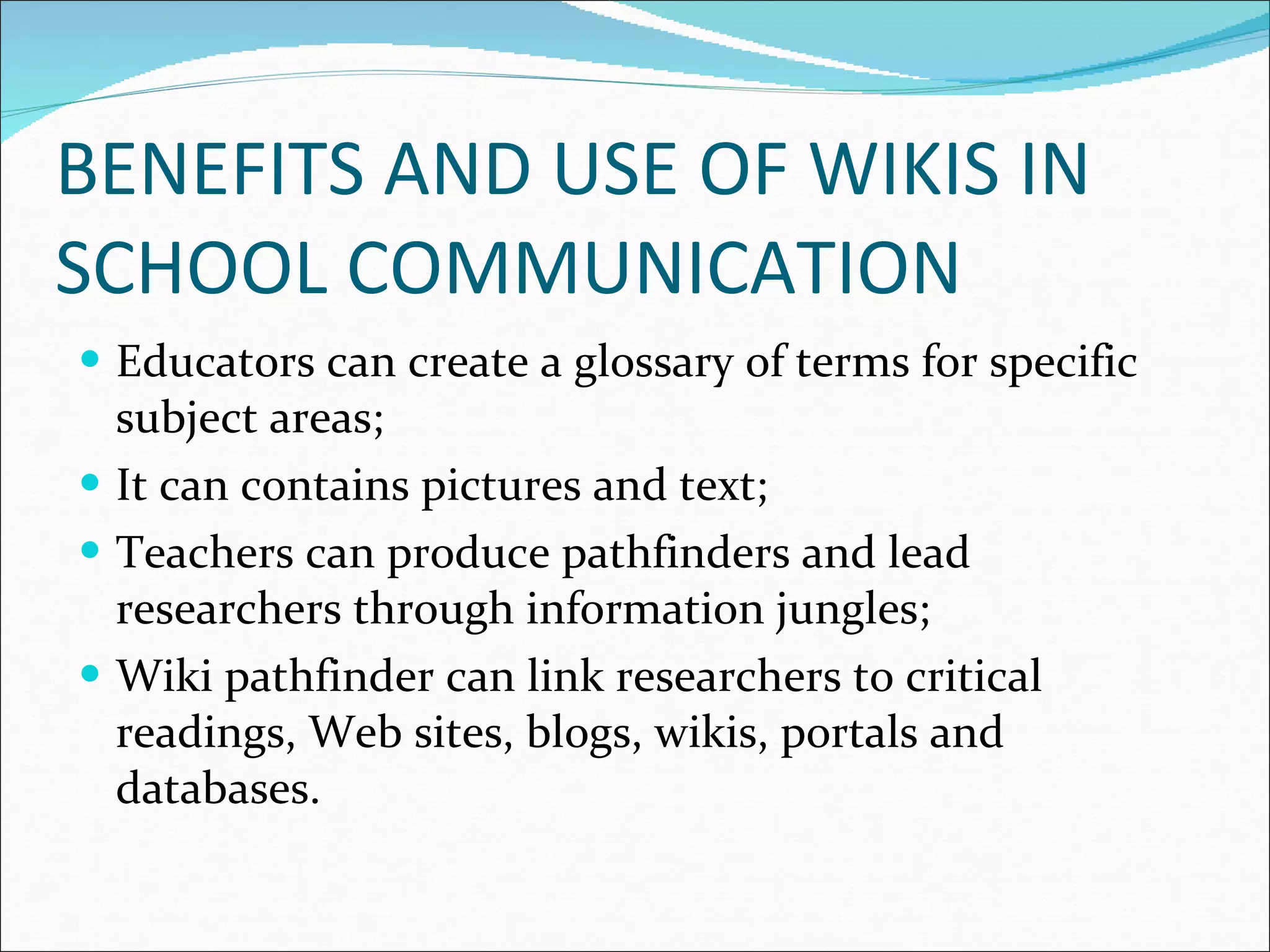 BENEFITS AND USE OF WIKIS IN SCHOOL COMMUNICATION Educators can create a glossary of terms for specific subject areas; It can contains pictures and text; Teachers can produce pathfinders and lead researchers through information jungles; Wiki pathfinder can link researchers to critical readings, Web sites, blogs, wikis, portals and databases. 