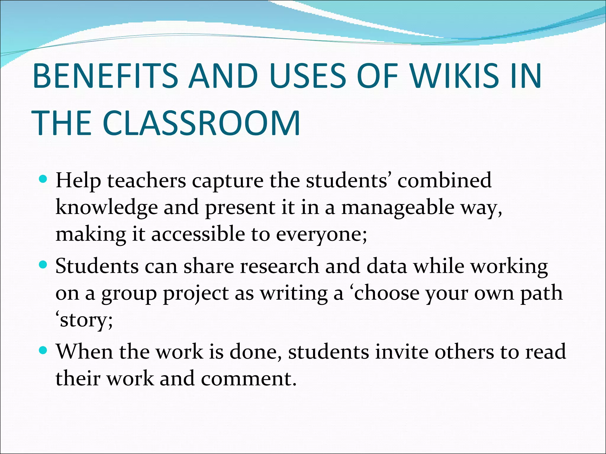 BENEFITS AND USES OF WIKIS IN THE CLASSROOM Help teachers capture the students’ combined knowledge and present it in a manageable way, making it accessible to everyone; Students can share research and data while working on a group project as writing a ‘choose your own path ‘story; When the work is done, students invite others to read their work and comment. 