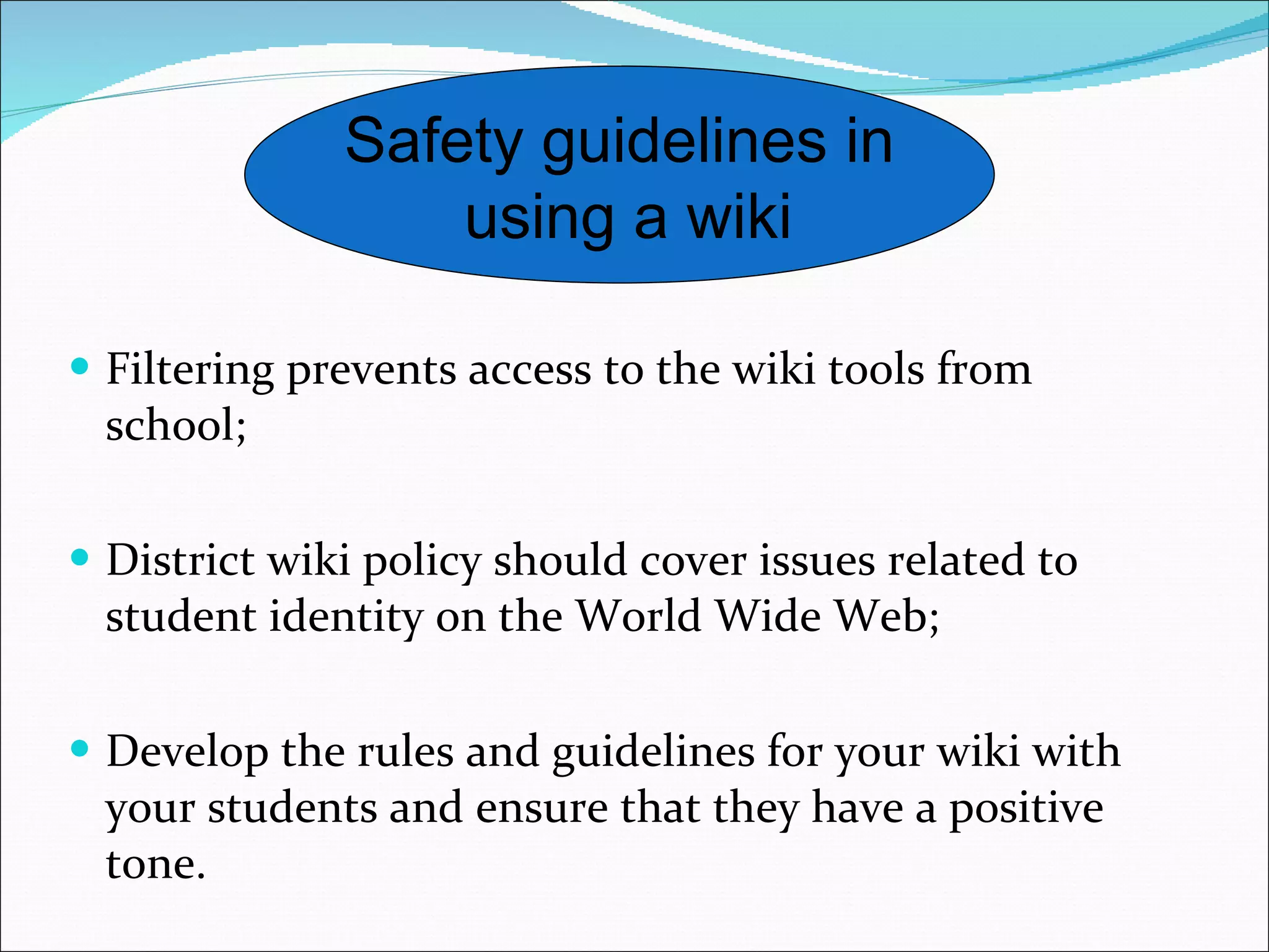 Filtering prevents access to the wiki tools from school; District wiki policy should cover issues related to student identity on the World Wide Web; Develop the rules and guidelines for your wiki with your students and ensure that they have a positive tone. Safety guidelines in using a wiki 