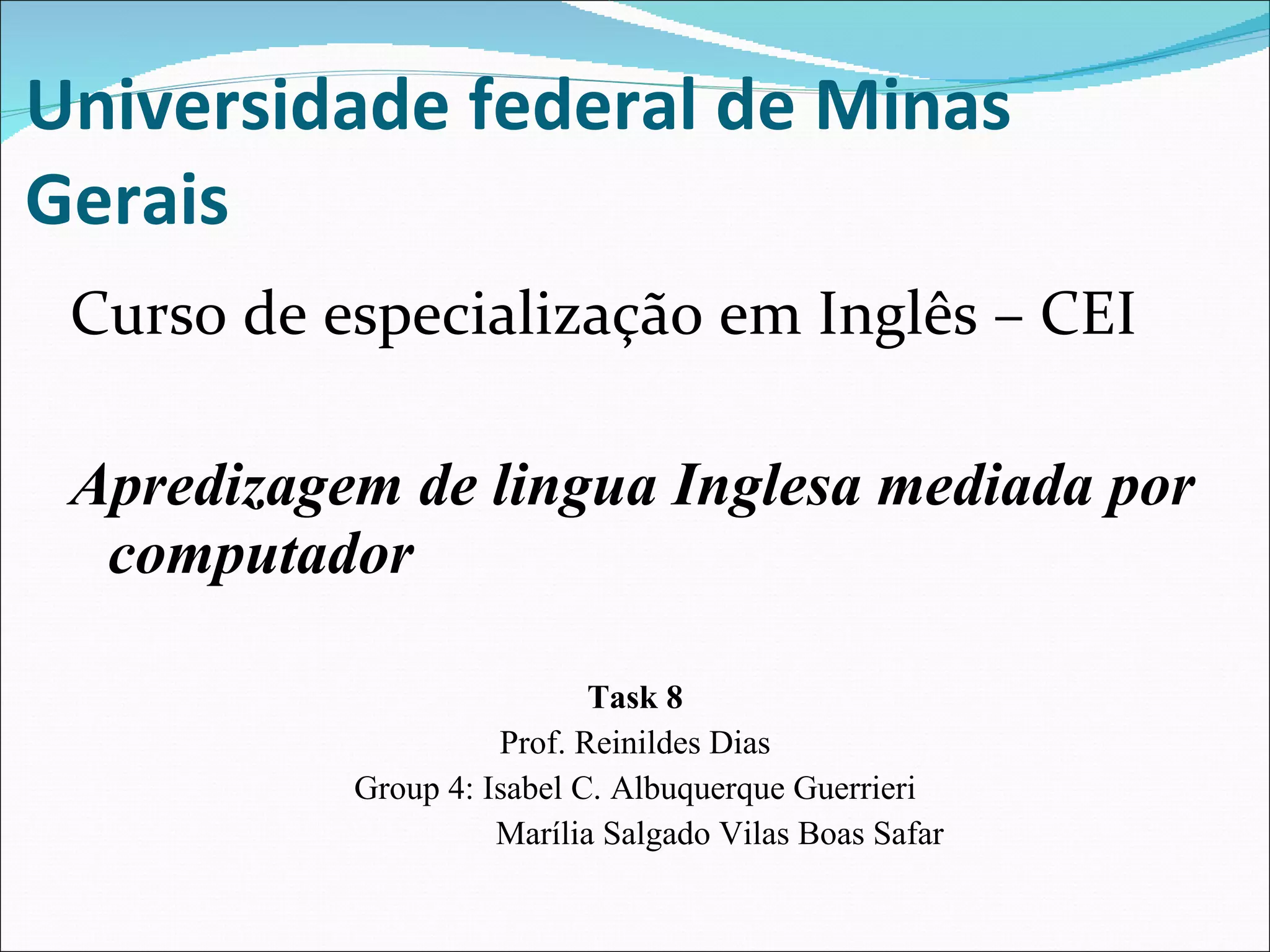 Universidade federal de Minas Gerais Curso de especialização em Inglês – CEI  Apredizagem de lingua Inglesa mediada por computador  Task 8 Prof. Reinildes Dias Group 4: Isabel C. Albuquerque Guerrieri Marília Salgado Vilas Boas Safar 
