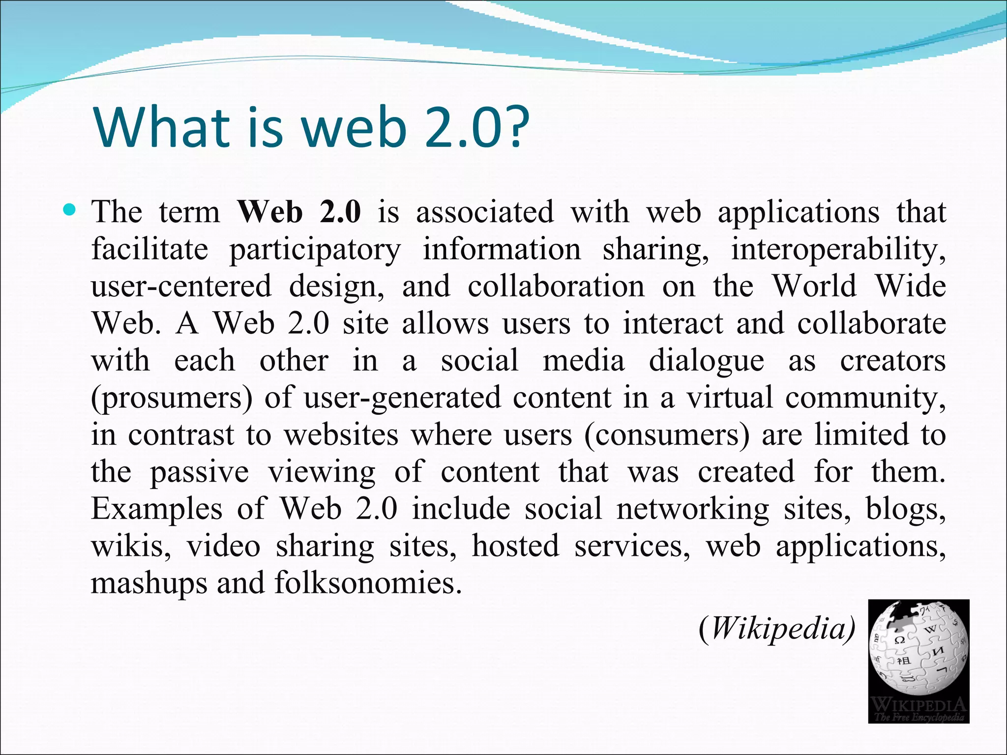 What is web 2.0? The term  Web 2.0  is associated with web applications that facilitate participatory  information sharing,  interoperability, user-centered design, and collaboration on the World Wide Web. A Web 2.0 site allows users to interact and collaborate with each other in a social media dialogue as creators (prosumers) of user-generated content in a virtual community, in contrast to websites where users (consumers) are limited to the passive viewing of content that was created for them. Examples of Web 2.0 include social networking sites, blogs, wikis, video sharing sites, hosted services, web applications, mashups and folksonomies.  ( Wikipedia) 