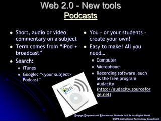 Engage, Empower and Educate our Students for Life in a Digital World.~DCPS Instructional Technology DepartmentWeb 2.0 - New toolsPodcastsShort, audio or video commentary on a subjectTerm comes from “iPod + broadcast”Search: iTunesGoogle: “<your subject> Podcast”You – or your students – create your own!Easy to make! All you need…ComputerMicrophoneRecording software, such as the free program Audacity (http://audacity.sourceforge.net)