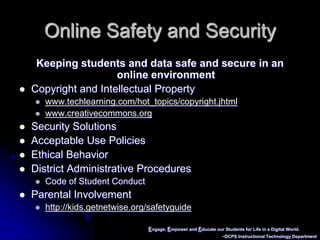 Engage, Empower and Educate our Students for Life in a Digital World.~DCPS Instructional Technology DepartmentOnline Safety and SecurityKeeping students and data safe and secure in an online environment Copyright and Intellectual Propertywww.techlearning.com/hot_topics/copyright.jhtmlwww.creativecommons.orgSecurity SolutionsAcceptable Use PoliciesEthical BehaviorDistrict Administrative ProceduresCode of Student Conduct	Parental Involvementhttp://kids.getnetwise.org/safetyguide