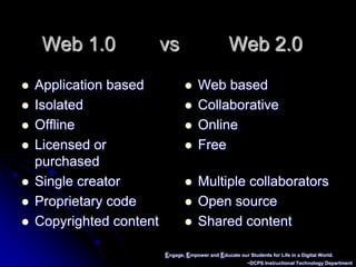 Engage, Empower and Educate our Students for Life in a Digital World.~DCPS Instructional Technology DepartmentWeb 1.0        vs         Web 2.0Application basedIsolatedOfflineLicensed or purchasedSingle creatorProprietary codeCopyrighted contentWeb basedCollaborativeOnlineFreeMultiple collaboratorsOpen sourceShared content