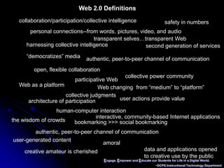 Engage, Empower and Educate our Students for Life in a Digital World.~DCPS Instructional Technology DepartmentWeb 2.0 Definitionscollaboration/participation/collective intelligence safety in numbers personal connections--from words, pictures, video, and audio transparent selves…transparent Web harnessing collective intelligence second generation of services “democratizes” media authentic, peer-to-peer channel of communication open, flexible collaboration collective power communityparticipative Web Web as a platform Web changing  from “medium” to “platform” collective judgments user actions provide valuearchitecture of participationhuman-computer interaction interactive, community-based Internet applications the wisdom of crowds bookmarking >>> social bookmarkingauthentic, peer-to-peer channel of communication user-generated content amoral data and applications opened to creative use by the public creative amateur is cherished