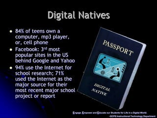 Engage, Empower and Educate our Students for Life in a Digital World.~DCPS Instructional Technology DepartmentDigital Natives84% of teens own a computer, mp3 player, or, cell phone Facebook: 3rd most popular sites in the US behind Google and Yahoo94% use the Internet for school research; 71% used the Internet as the major source for their most recent major school project or report