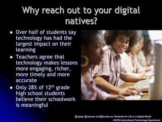 Engage, Empower and Educate our Students for Life in a Digital World.~DCPS Instructional Technology DepartmentWhy reach out to your digital natives?Over half of students say technology has had the largest impact on their learningTeachers agree that technology makes lessons more engaging, richer, more timely and more accurateOnly 28% of 12th grade high school students believe their schoolwork is meaningful