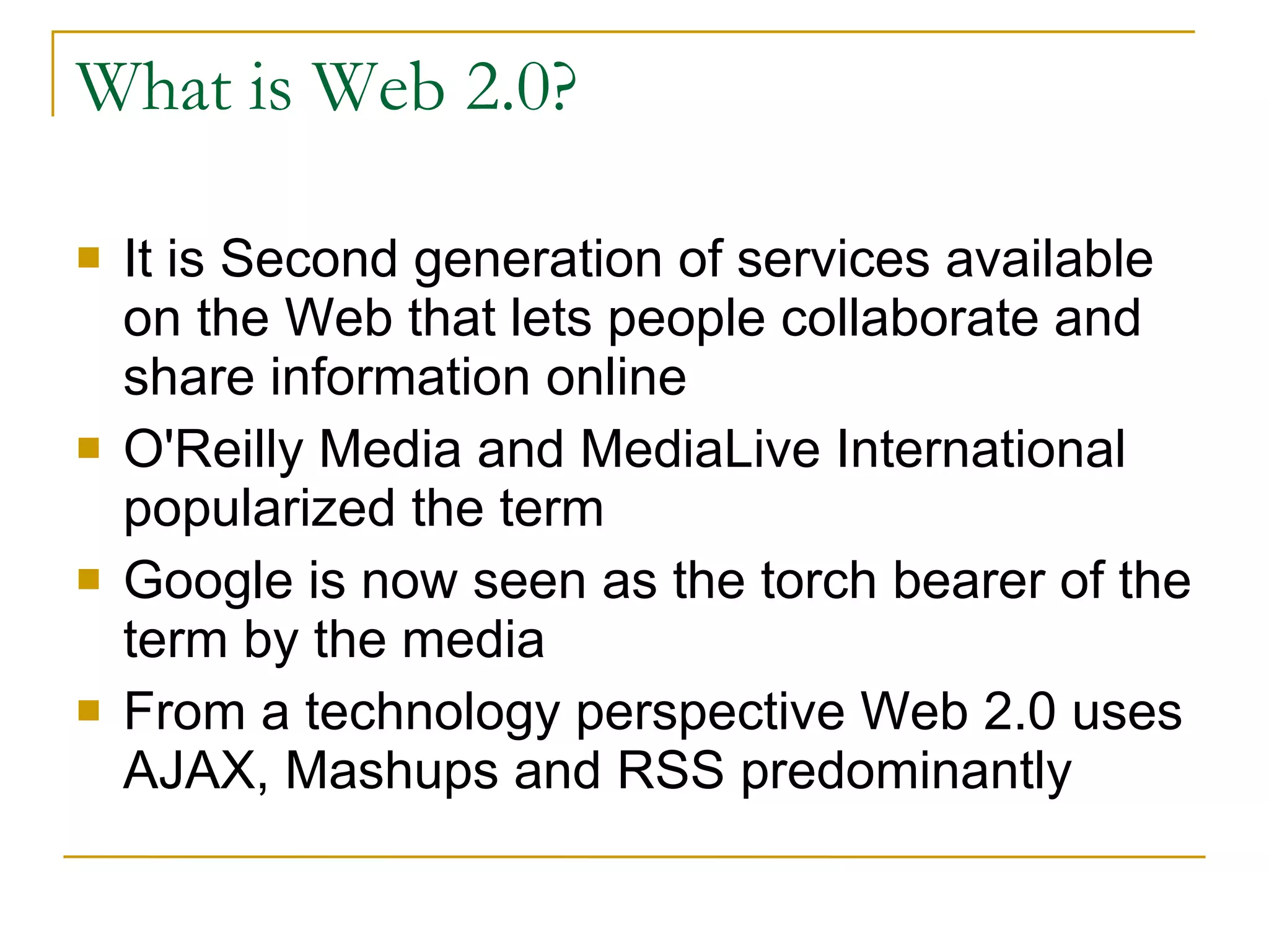 What is Web 2.0? It is Second generation of services available on the Web that lets people collaborate and share information online  O'Reilly Media and MediaLive International popularized the term Google is now seen as the torch bearer of the term by the media From a technology perspective Web 2.0 uses AJAX, Mashups and RSS predominantly  