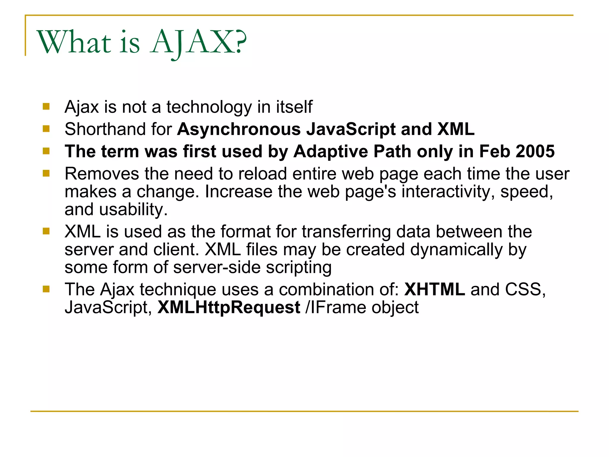 What is AJAX? Ajax is not a technology in itself Shorthand for  Asynchronous JavaScript and XML The term was first used by Adaptive Path only in Feb 2005 Removes the need to reload entire web page each time the user makes a change. Increase the web page's interactivity, speed, and usability. XML is used as the format for transferring data between the server and client. XML files may be created dynamically by some form of server-side scripting The Ajax technique uses a combination of:  XHTML  and CSS, JavaScript,  XMLHttpRequest  /IFrame object  