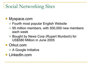 Social Networking Sites Myspace.com Fourth most popular English Website 95 million members, with 500,000 new members each week Bought by News Corp (Rupert Murdoch) for US$580 Million in June 2005 Orkut.com A Google Initiative LinkedIn.com 