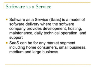 Software as a Service Software as a Service (Saas) is a model of software delivery where the software company provides development, hosting, maintenance, daily technical operation, and support SaaS can be for any market segment including home consumers, small business, medium and large business 