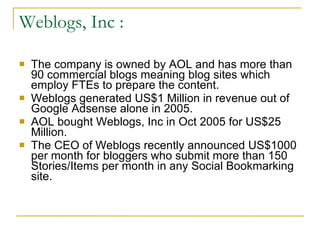 Weblogs, Inc : The company is owned by AOL and has more than 90 commercial blogs meaning blog sites which employ FTEs to prepare the content. Weblogs generated US$1 Million in revenue out of Google Adsense alone in 2005. AOL bought Weblogs, Inc in Oct 2005 for US$25 Million. The CEO of Weblogs recently announced US$1000 per month for bloggers who submit more than 150 Stories/Items per month in any Social Bookmarking site. 