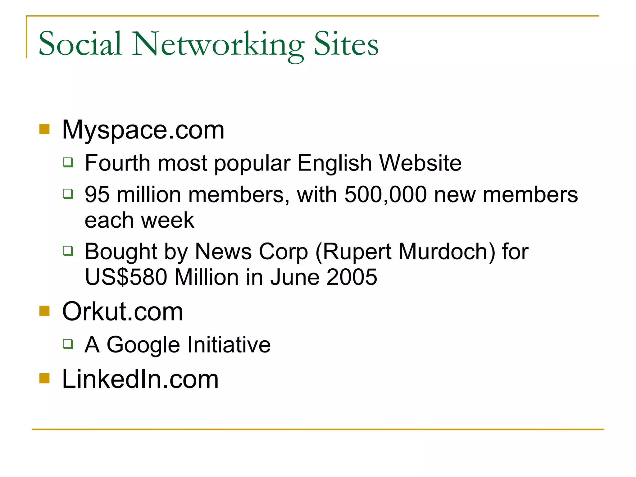 Social Networking Sites Myspace.com Fourth most popular English Website 95 million members, with 500,000 new members each week Bought by News Corp (Rupert Murdoch) for US$580 Million in June 2005 Orkut.com A Google Initiative LinkedIn.com 