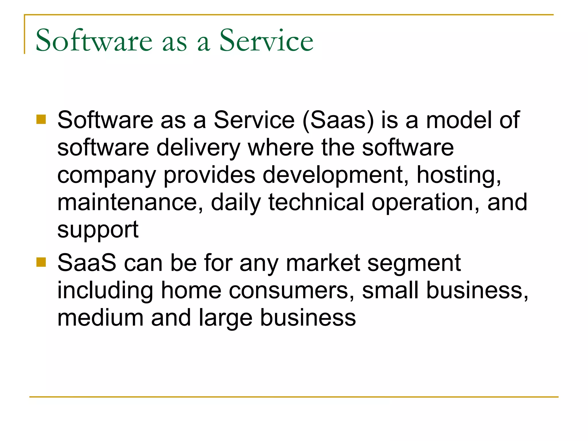 Software as a Service Software as a Service (Saas) is a model of software delivery where the software company provides development, hosting, maintenance, daily technical operation, and support SaaS can be for any market segment including home consumers, small business, medium and large business 