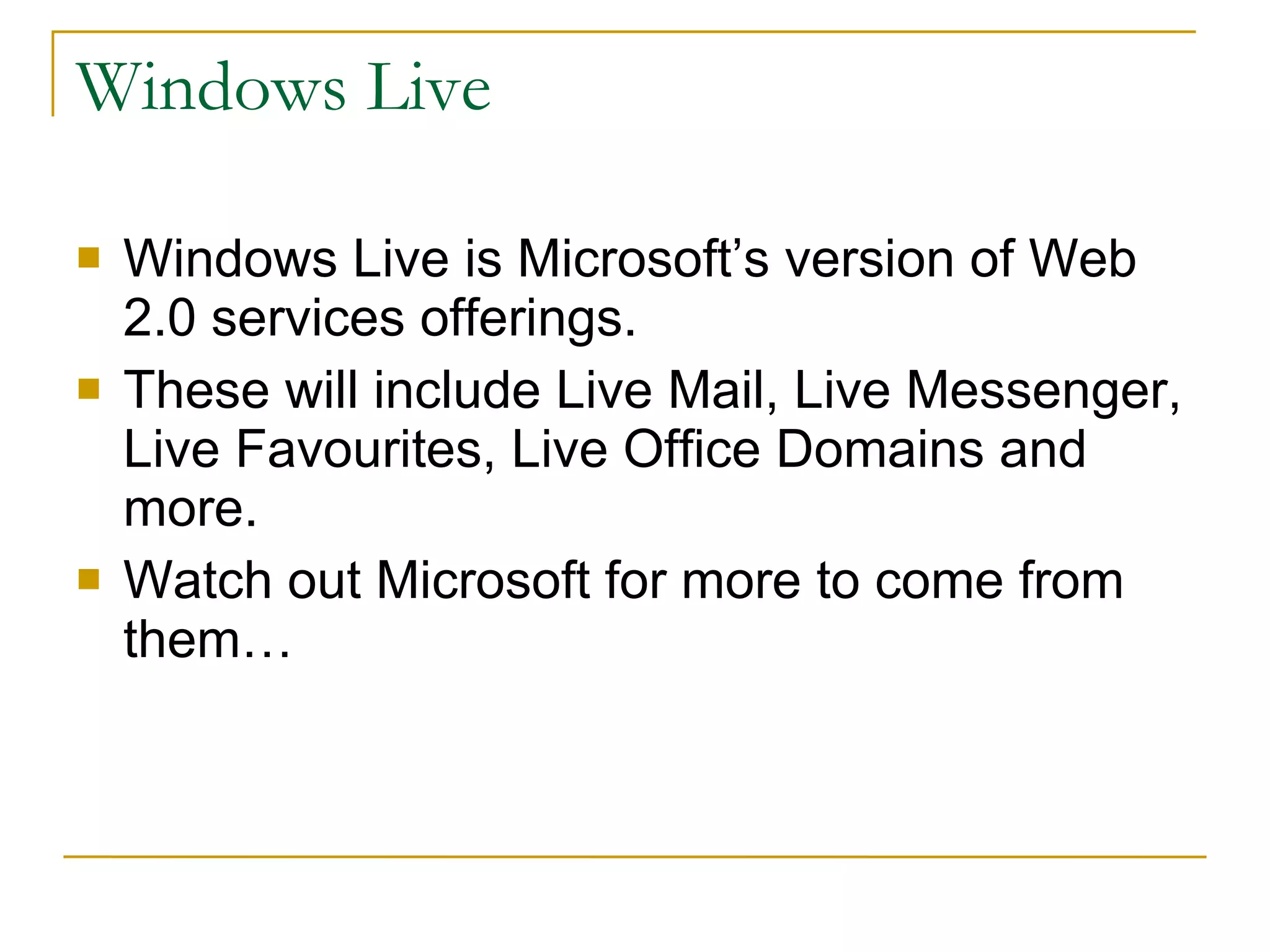 Windows Live Windows Live is Microsoft’s version of Web 2.0 services offerings.  These will include Live Mail, Live Messenger, Live Favourites, Live Office Domains and more. Watch out Microsoft for more to come from them… 