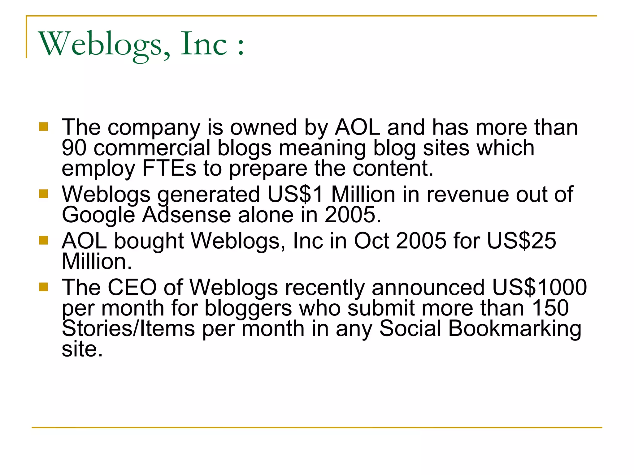 Weblogs, Inc : The company is owned by AOL and has more than 90 commercial blogs meaning blog sites which employ FTEs to prepare the content. Weblogs generated US$1 Million in revenue out of Google Adsense alone in 2005. AOL bought Weblogs, Inc in Oct 2005 for US$25 Million. The CEO of Weblogs recently announced US$1000 per month for bloggers who submit more than 150 Stories/Items per month in any Social Bookmarking site. 