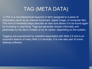 TAG (META DATA) a TAG is a non-hierarchical keyword or term assigned to a piece of information (such as an internet bookmark, digital image, or computer file). This kind of metadata helps describe an item and allows it to be found again by browsing or searching. Tags are generally chosen informally and personally by the item's creator or by its viewer, depending on the system. Tagging was popularized by websites associated with Web 2.0 and is an important feature of many Web 2.0 services. It is now also part of some desktop software. 