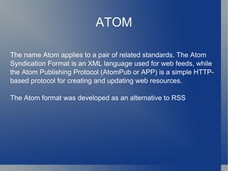ATOM The name Atom applies to a pair of related standards. The Atom Syndication Format is an XML language used for web feeds, while the Atom Publishing Protocol (AtomPub or APP) is a simple HTTP-based protocol for creating and updating web resources. The Atom format was developed as an alternative to RSS 