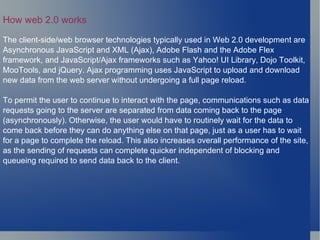How web 2.0 works The client-side/web browser technologies typically used in Web 2.0 development are Asynchronous JavaScript and XML (Ajax), Adobe Flash and the Adobe Flex framework, and JavaScript/Ajax frameworks such as Yahoo! UI Library, Dojo Toolkit, MooTools, and jQuery. Ajax programming uses JavaScript to upload and download new data from the web server without undergoing a full page reload. To permit the user to continue to interact with the page, communications such as data requests going to the server are separated from data coming back to the page (asynchronously). Otherwise, the user would have to routinely wait for the data to come back before they can do anything else on that page, just as a user has to wait for a page to complete the reload. This also increases overall performance of the site, as the sending of requests can complete quicker independent of blocking and queueing required to send data back to the client. 