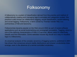 A folksonomy is a system of classification derived from the practice and method of collaboratively creating and managing tags to annotate and categorize content; this practice is also known as collaborative tagging, social classification, social indexing, and social tagging. Folksonomy, a term coined by Thomas Vander Wal, is a portmanteau of folk and taxonomy. Folksonomies became popular on the Web around 2004 as part of social software applications such as social bookmarking and photograph annotation. Tagging, which is one of the defining characteristics of Web 2.0 services, allows users to collectively classify and find information. Some websites include tag clouds as a way to visualize tags in a folksonomy. An empirical analysis of the complex dynamics of tagging systems, published in 2007, has shown that consensus around stable distributions and shared vocabularies does emerge, even in the absence of a central controlled vocabulary.  Folksonomy 