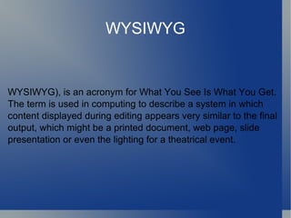 WYSIWYG WYSIWYG), is an acronym for What You See Is What You Get. The term is used in computing to describe a system in which content displayed during editing appears very similar to the final output, which might be a printed document, web page, slide presentation or even the lighting for a theatrical event. 