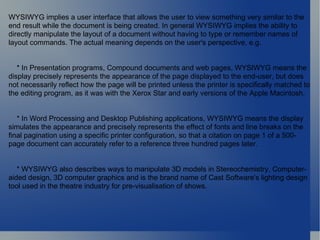 WYSIWYG implies a user interface that allows the user to view something very similar to the end result while the document is being created. In general WYSIWYG implies the ability to directly manipulate the layout of a document without having to type or remember names of layout commands. The actual meaning depends on the user's perspective, e.g. * In Presentation programs, Compound documents and web pages, WYSIWYG means the display precisely represents the appearance of the page displayed to the end-user, but does not necessarily reflect how the page will be printed unless the printer is specifically matched to the editing program, as it was with the Xerox Star and early versions of the Apple Macintosh. * In Word Processing and Desktop Publishing applications, WYSIWYG means the display simulates the appearance and precisely represents the effect of fonts and line breaks on the final pagination using a specific printer configuration, so that a citation on page 1 of a 500-page document can accurately refer to a reference three hundred pages later. * WYSIWYG also describes ways to manipulate 3D models in Stereochemistry, Computer-aided design, 3D computer graphics and is the brand name of Cast Software's lighting design tool used in the theatre industry for pre-visualisation of shows. 