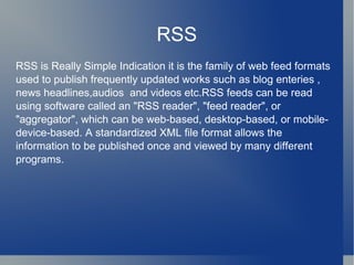 RSS RSS is Really Simple Indication it is the family of web feed formats used to publish frequently updated works such as blog enteries , news headlines,audios  and videos etc.RSS feeds can be read using software called an "RSS reader", "feed reader", or "aggregator", which can be web-based, desktop-based, or mobile-device-based. A standardized XML file format allows the information to be published once and viewed by many different programs.  