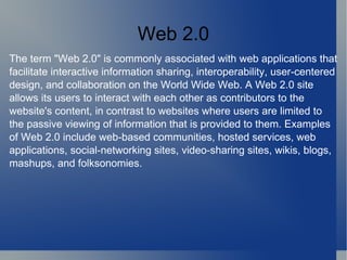 Web 2.0 The term &quot;Web 2.0&quot; is commonly associated with web applications that facilitate interactive information sharing, interoperability, user-centered design, and collaboration on the World Wide Web. A Web 2.0 site allows its users to interact with each other as contributors to the website's content, in contrast to websites where users are limited to the passive viewing of information that is provided to them. Examples of Web 2.0 include web-based communities, hosted services, web applications, social-networking sites, video-sharing sites, wikis, blogs, mashups, and folksonomies. 