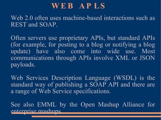 WEB APLS Web 2.0 often uses machine-based interactions such as REST and SOAP. Often servers use proprietary APIs, but standard APIs (for example, for posting to a blog or notifying a blog update) have also come into wide use. Most communications through APIs involve XML or JSON payloads. Web Services Description Language (WSDL) is the standard way of publishing a SOAP API and there are a range of Web Service specifications. See also EMML by the Open Mashup Alliance for enterprise mashups. 